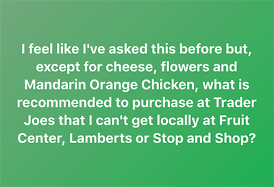 I feel like I've asked this before but, except for cheese, flowers and Mandarin Orange Chicken, what is recommended to purchase at Trader Joes that I can't get locally at Fruit Center, Lamberts or Stop and Shop?