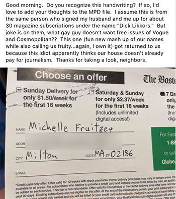 Good morning. Do you recognize this handwriting? If so, I'd love to add your thoughts to the MPD file. I assume this is from the same person who signed my husband and me up for about 30 magazine subscriptions under the name "Dick Likkors." But joke is on them, what gay guy doesn't want free issues of Vogue and Cosmopolitan?? This one (fun new mash up of our names while also calling us fruity...again, I own it) got returned to us because this idiot apparently thinks our house doesn't already pay for journalism. Thanks for taking a look, neighbors.