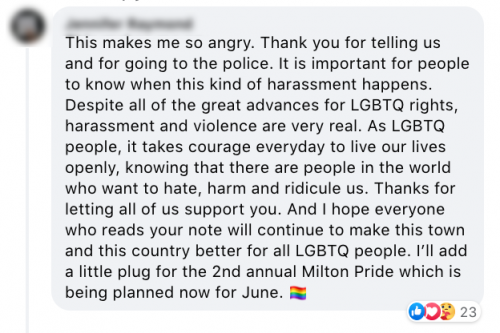 This makes me so angry. Thank you for telling us and for going to the police. It is important for people to know when this kind of harassment happens. Despite all of the great advances for LGBTQ rights, harassment and violence are very real. As LGBTQ people, it takes courage every day to live our lives openly, knowing that there are people in this world who want to hate, harm, and ridicule us. Thanks for letting all of us support you. And I hope everyone who reads your note will continue to make this town and this country better for all LGBTQ people. I'll add a little plug for the 2nd annual Milton Pride which is being planned now for June.