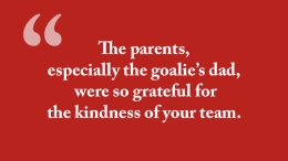 The parents, especially the goalie’s dad, were so grateful for the kindness of your team.