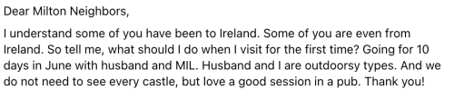 Dear Milton Neighbors, I understand some of you have been to Ireland. Some of you are even from Ireland. So tell me, what should I do when I visit for the first time? Going for 10 days in June with husband and MIL. Husband and I are outdoorsy types. And we do not need to see every castle, but love a good session in a pub. Thank you!