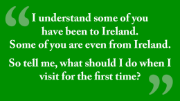 I understand some of you have been to ireland. Some of you are even from Ireland. So, tell me, what should I do when I visit for the first time?
