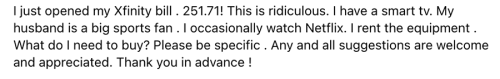 I just opened my Xfinity bill . 251.71! This is ridiculous. I have a smart tv. My husband is a big sports fan . I occasionally watch Netflix. I rent the equipment . What do I need to buy? Please be specific . Any and all suggestions are welcome and appreciated. Thank you in advance !