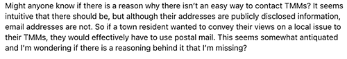 "Might anyone know if there is a reason why there isn’t an easy way to contact TMMs [Town Meeting Members]? It seems intuitive that there should be, but although their addresses are publicly disclosed information, email addresses are not. So if a town resident wanted to convey their views on a local issue to their TMMs, they would effectively have to use postal mail. This seems somewhat antiquated and I’m wondering if there is a reasoning behind it that I’m missing??"