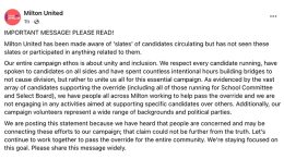IMPORTANT MESSAGE! PLEASE READ! Milton United has been made aware of 'slates' of candidates circulating but has not seen these slates or participated in anything related to them. Our entire campaign ethos is about unity and inclusion. We respect every candidate running, have spoken to candidates on all sides and have spent countless intentional hours building bridges to not cause division, but rather to unite us all for this essential campaign. As evidenced by the vast array of candidates supporting the override (including all of those running for School Committee and Select Board), we have people all across Milton working to help pass the override and we are not engaging in any activities aimed at supporting specific candidates over others. Additionally, our campaign volunteers represent a wide range of backgrounds and political parties. We are posting this statement because we have heard that people are concerned and may be connecting these efforts to our campaign; that claim could not be further from the truth. Let’s continue to work together to pass the override for the entire community. We’re staying focused on this goal. Please share this message widely.